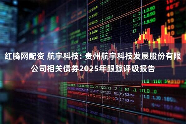红腾网配资 航宇科技: 贵州航宇科技发展股份有限公司相关债券2025年跟踪评级报告