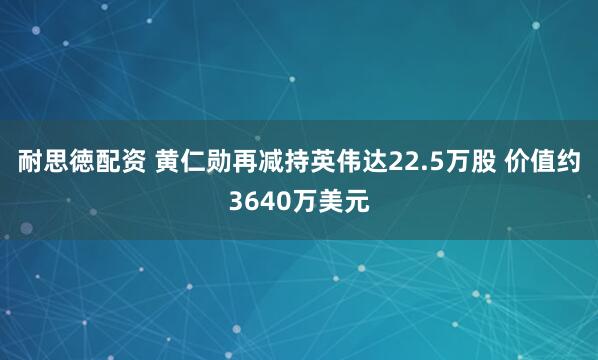 耐思徳配资 黄仁勋再减持英伟达22.5万股 价值约3640万美元