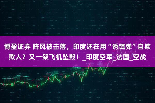 博盈证券 阵风被击落，印度还在用“诱饵弹”自欺欺人？又一架飞机坠毁！_印度空军_法国_空战