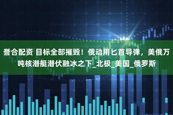 誉合配资 目标全部摧毁！俄动用匕首导弹，美俄万吨核潜艇潜伏融冰之下_北极_美国_俄罗斯