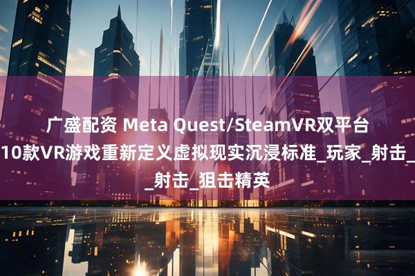 广盛配资 Meta Quest/SteamVR双平台认证！这10款VR游戏重新定义虚拟现实沉浸标准_玩家_射击_狙击精英
