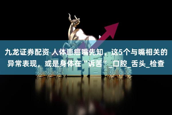 九龙证券配资 人体患癌嘴先知，这5个与嘴相关的异常表现，或是身体在“诉苦”_口腔_舌头_检查